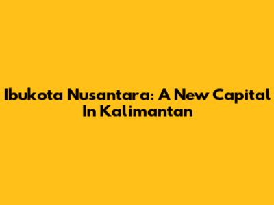 Ibukota Nusantara: A New Capital In Kalimantan