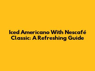 Iced Americano With Nescafé Classic: A Refreshing Guide