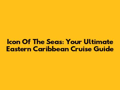 Icon Of The Seas: Your Ultimate Eastern Caribbean Cruise Guide