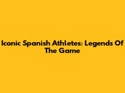 Iconic Spanish Athletes: Legends Of The Game