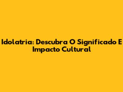 Idolatria: Descubra O Significado E Impacto Cultural
