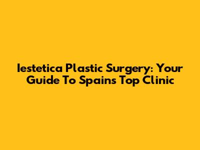 Iestetica Plastic Surgery: Your Guide To Spain's Top Clinic
