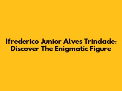 Ifrederico Junior Alves Trindade: Discover The Enigmatic Figure