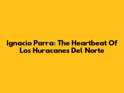Ignacio Parra: The Heartbeat Of Los Huracanes Del Norte
