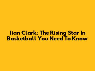 Iian Clark: The Rising Star In Basketball You Need To Know