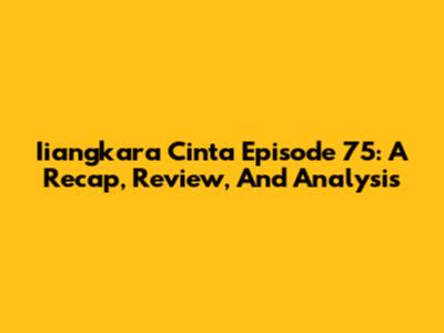 Iiangkara Cinta Episode 75: A Recap, Review, And Analysis