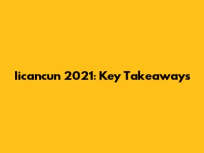 Iicancun 2021: Key Takeaways