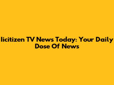 Iicitizen TV News Today: Your Daily Dose Of News