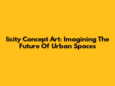 Iicity Concept Art: Imagining The Future Of Urban Spaces