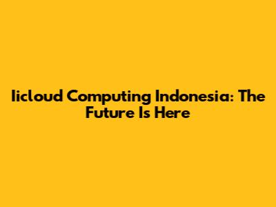 Iicloud Computing Indonesia: The Future Is Here