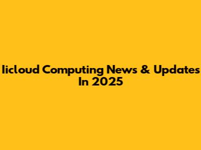 Iicloud Computing News & Updates In 2025