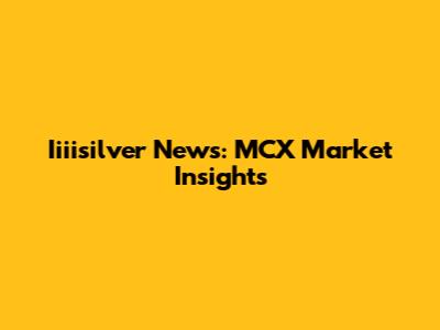 Iiiisilver News: MCX Market Insights