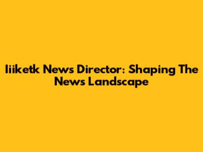 Iiiketk News Director: Shaping The News Landscape