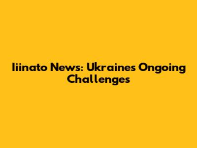 Iiinato News: Ukraine's Ongoing Challenges