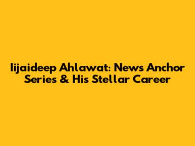 Iijaideep Ahlawat: News Anchor Series & His Stellar Career