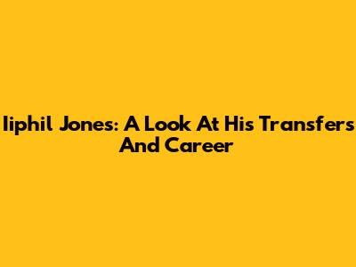 Iiphil Jones: A Look At His Transfers And Career