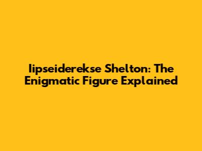 Iipseiderekse Shelton: The Enigmatic Figure Explained