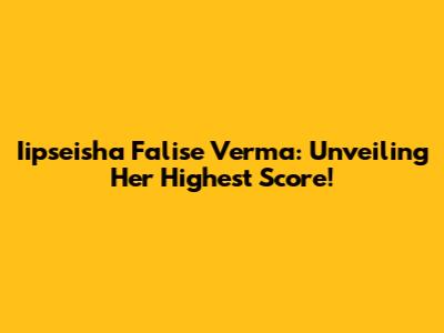 Iipseisha Falise Verma: Unveiling Her Highest Score!