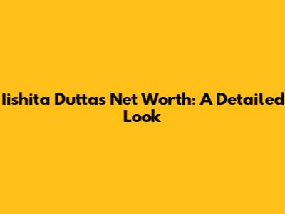 Iishita Dutta's Net Worth: A Detailed Look