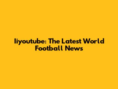 Iiyoutube: The Latest World Football News