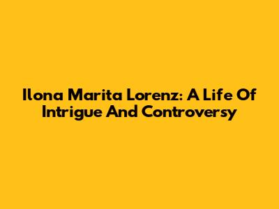 Ilona Marita Lorenz: A Life Of Intrigue And Controversy