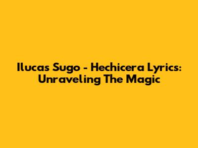 Ilucas Sugo - Hechicera Lyrics: Unraveling The Magic