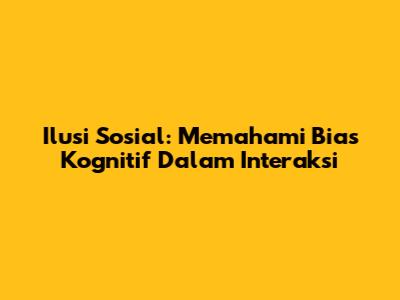 Ilusi Sosial: Memahami Bias Kognitif Dalam Interaksi