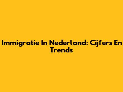 Immigratie In Nederland: Cijfers En Trends