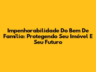 Impenhorabilidade Do Bem De Família: Protegendo Seu Imóvel E Seu Futuro