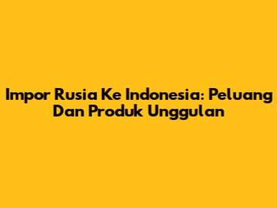 Impor Rusia Ke Indonesia: Peluang Dan Produk Unggulan
