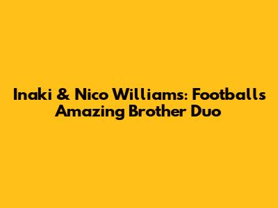Inaki & Nico Williams: Football's Amazing Brother Duo
