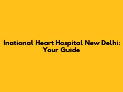 Inational Heart Hospital New Delhi: Your Guide