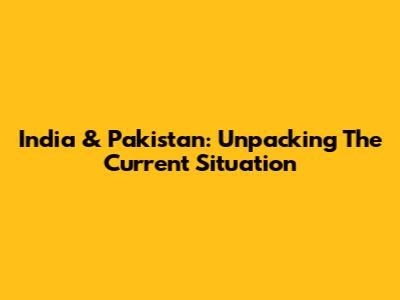 India & Pakistan: Unpacking The Current Situation