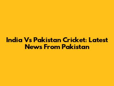 India Vs Pakistan Cricket: Latest News From Pakistan