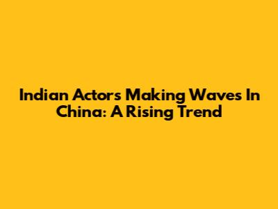 Indian Actors Making Waves In China: A Rising Trend