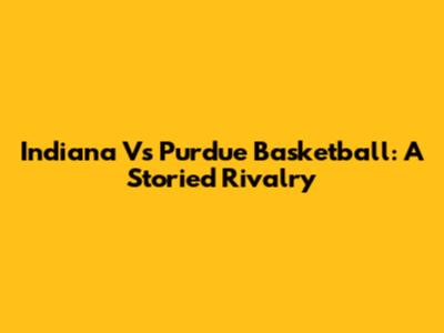 Indiana Vs Purdue Basketball: A Storied Rivalry
