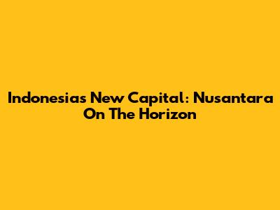 Indonesia's New Capital: Nusantara On The Horizon