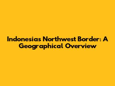 Indonesia's Northwest Border: A Geographical Overview