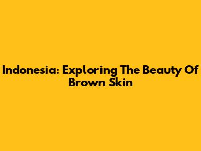 Indonesia: Exploring The Beauty Of Brown Skin