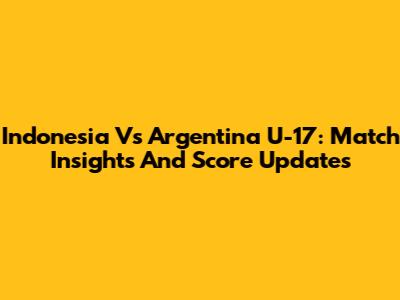 Indonesia Vs Argentina U-17: Match Insights And Score Updates