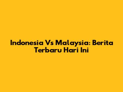 Indonesia Vs Malaysia: Berita Terbaru Hari Ini