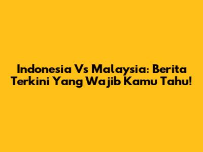 Indonesia Vs Malaysia: Berita Terkini Yang Wajib Kamu Tahu!
