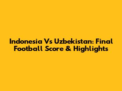 Indonesia Vs Uzbekistan: Final Football Score & Highlights