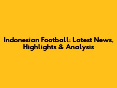 Indonesian Football: Latest News, Highlights & Analysis