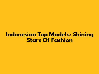 Indonesian Top Models: Shining Stars Of Fashion