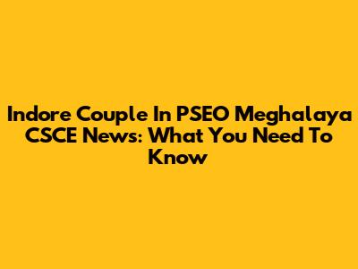 Indore Couple In PSEO Meghalaya CSCE News: What You Need To Know