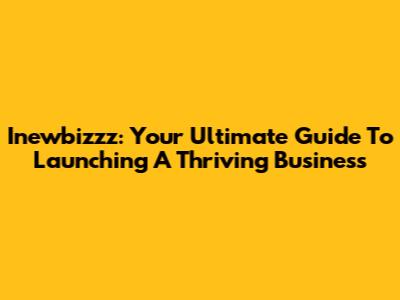 Inewbizzz: Your Ultimate Guide To Launching A Thriving Business