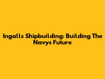 Ingalls Shipbuilding: Building The Navy's Future