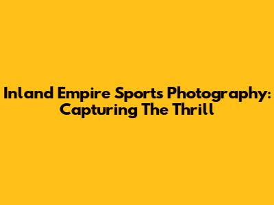 Inland Empire Sports Photography: Capturing The Thrill