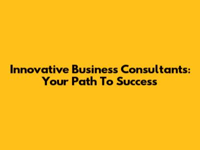 Innovative Business Consultants: Your Path To Success